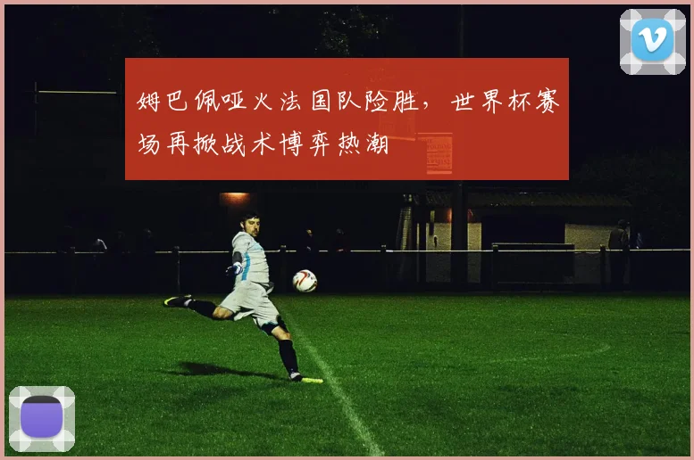 姆巴佩哑火法国队险胜,世界杯赛场再掀战术博弈热潮