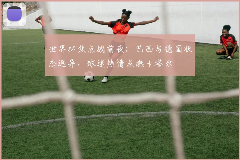 世界杯焦点战前夜:巴西与德国状态迥异,球迷热情点燃卡塔尔