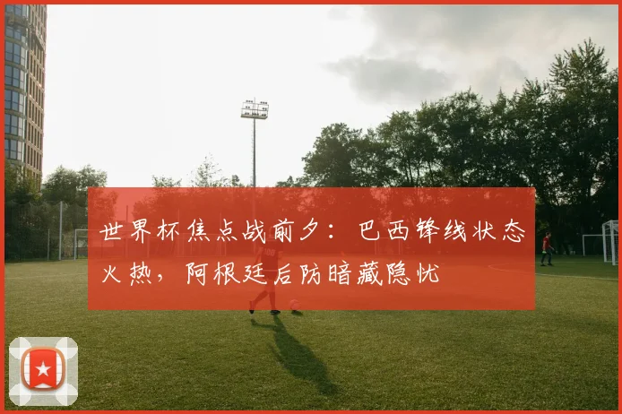 世界杯焦点战前夕:巴西锋线状态火热,阿根廷后防暗藏隐忧